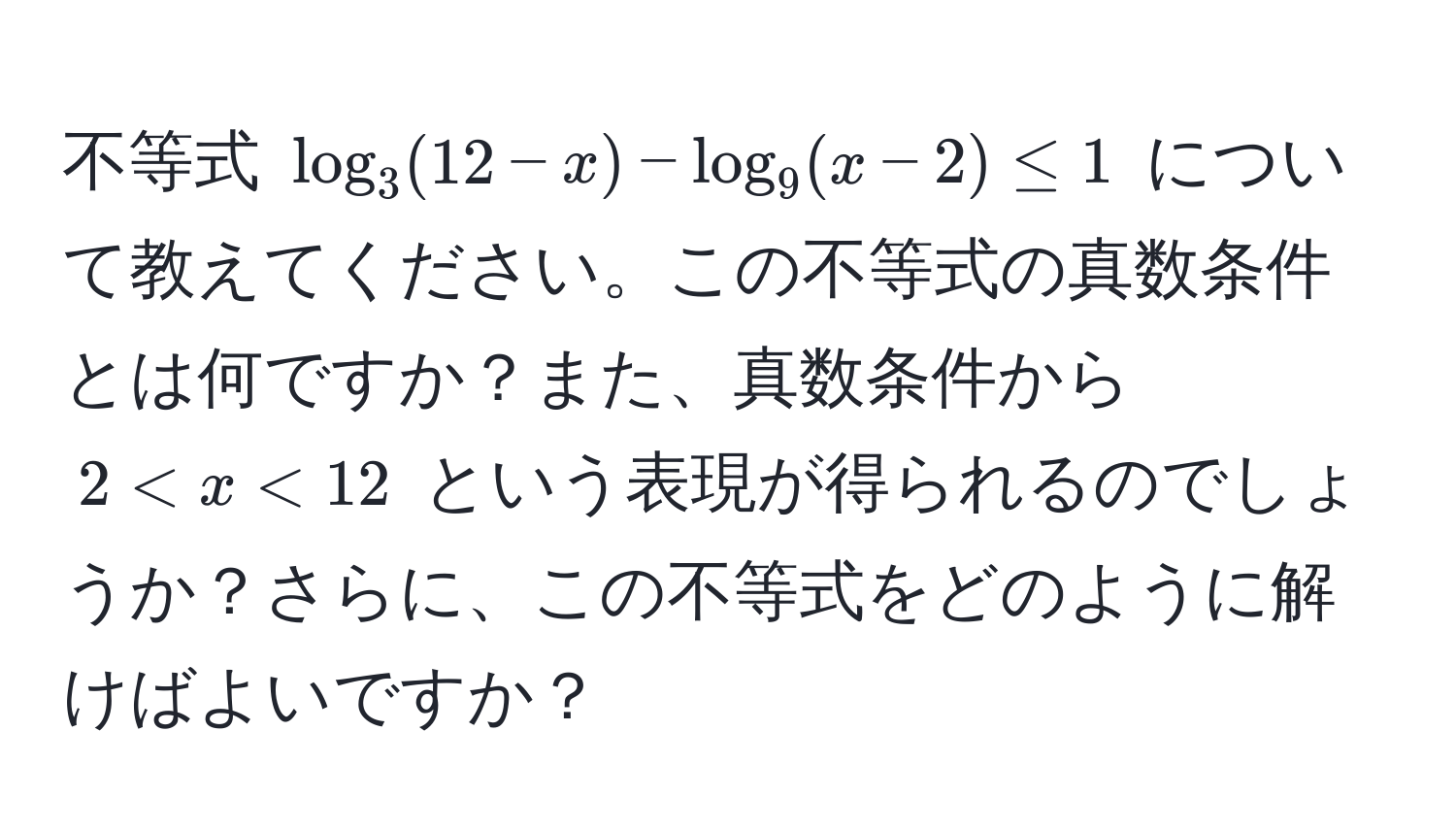 不等式 $log_3(12-x) - log_9(x-2) ≤ 1$ について教えてください。この不等式の真数条件とは何ですか？また、真数条件から $2 < x < 12$ という表現が得られるのでしょうか？さらに、この不等式をどのように解けばよいですか？