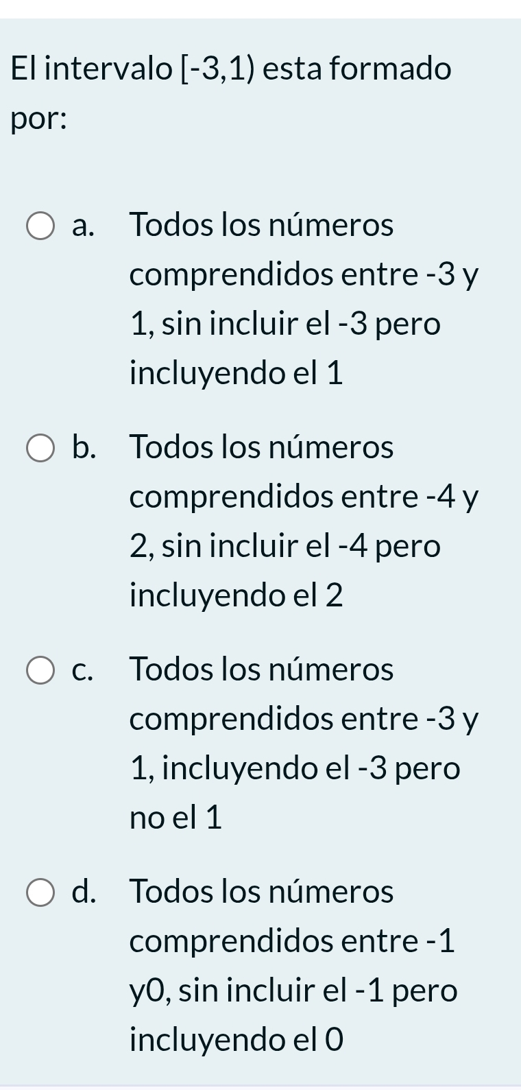 El intervalo [-3,1) esta formado
por:
a. Todos los números
comprendidos entre -3 y
1, sin incluir el -3 pero
incluyendo el 1
b. Todos los números
comprendidos entre -4 y
2, sin incluir el -4 pero
incluyendo el 2
c. Todos los números
comprendidos entre -3 y
1, incluyendo el -3 pero
no el 1
d. Todos los números
comprendidos entre -1
y0, sin incluir el -1 pero
incluyendo el 0