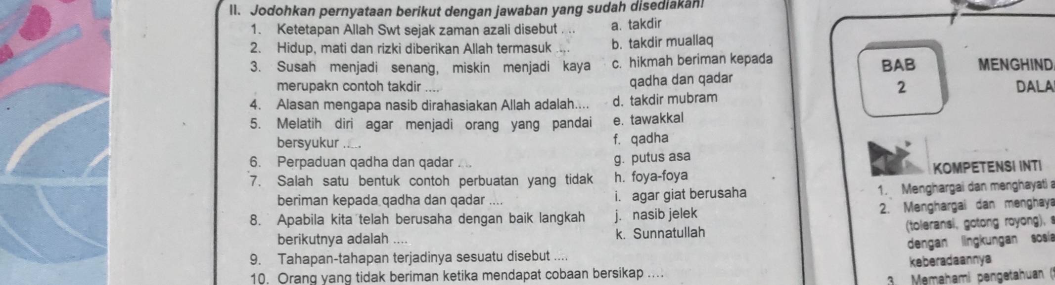 ll. Jodohkan pernyataan berikut dengan jawaban yang sudah disediakan!
1. Ketetapan Allah Swt sejak zaman azali disebut a. takdir
2. Hidup, mati dan rizki diberikan Allah termasuk b. takdir muallaq
3. Susah menjadi senang, miskin menjadi kaya c. hikmah beriman kepada BAB MENGHIND
qadha dan qadar
merupakn contoh takdir 2 DALA
4. Alasan mengapa nasib dirahasiakan Allah adalah.... d. takdir mubram
5. Melatih diri agar menjadi orang yang pandai e. tawakkal
bersyukur f. qadha
6. Perpaduan qadha dan qadar
g. putus asa
7. Salah satu bentuk contoh perbuatan yang tidak h. foya-foya KOMPETENSI INTI
beriman kepada qadha dan qadar .... i. agar giat berusaha
1. Menghargai dan menghayati a
8. Apabila kita telah berusaha dengan baik langkah j. nasib jelek
2. Menghargai dan menghaya
(toleransi, gotong royong), 
berikutnya adalah .... k. Sunnatullah
dengan lingkungan sosía
9. Tahapan-tahapan terjadinya sesuatu disebut ....
10. Orang yang tidak beriman ketika mendapat cobaan bersikap .... keberadaannya
3 Memehami pengetahuan ()