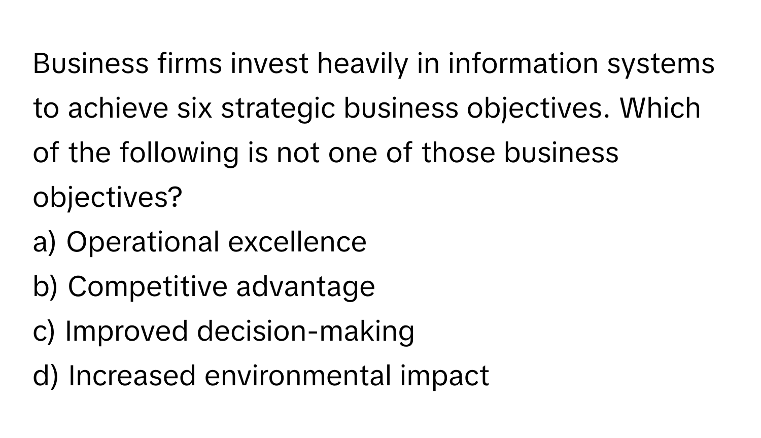 Business firms invest heavily in information systems to achieve six strategic business objectives. Which of the following is not one of those business objectives?

a) Operational excellence 
b) Competitive advantage 
c) Improved decision-making 
d) Increased environmental impact