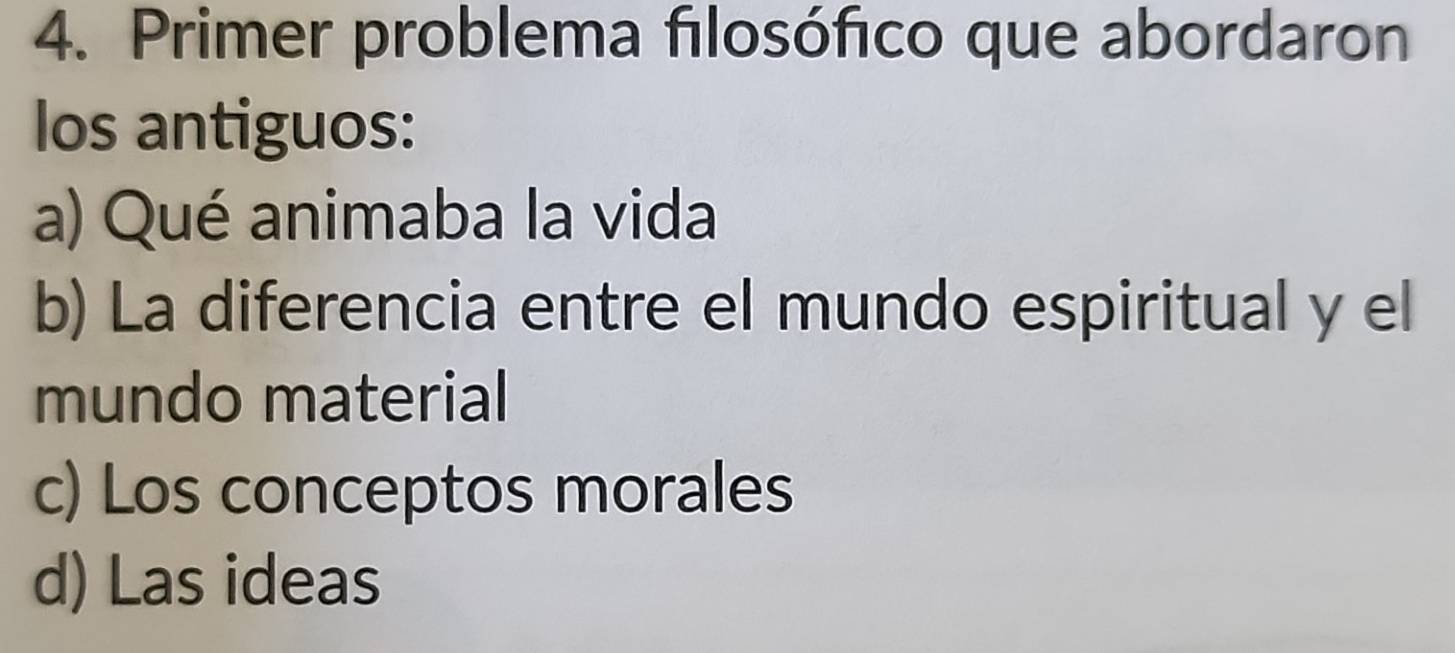 Primer problema fılosófico que abordaron
los antiguos:
a) Qué animaba la vida
b) La diferencia entre el mundo espiritual y el
mundo material
c) Los conceptos morales
d) Las ideas