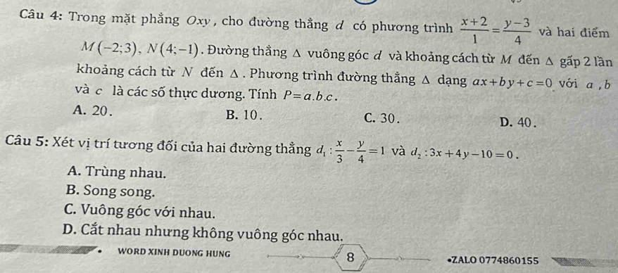 Trong mặt phẳng Oxy , cho đường thẳng d có phương trình  (x+2)/1 = (y-3)/4  và hai điểm
M(-2;3), N(4;-1). Đường thắng △ v uông góc đ và khoảng cách từ Mô đến △ gấp 2 lần
khoảng cách từ N đến Δ. Phương trình đường thắng a △ dạng ax+by+c=0 với a, b
và c là các số thực dương. Tính P=a.b.c.
A. 20. B. 10. C. 30. D. 40.
Câu 5: Xét vị trí tương đối của hai đường thẳng d_1: x/3 - y/4 =1 và d_2:3x+4y-10=0.
A. Trùng nhau.
B. Song song.
C. Vuông góc với nhau.
D. Cắt nhau nhưng không vuông góc nhau.
WORD XINH DUONG HUNG 8 •ZALO 0774860155