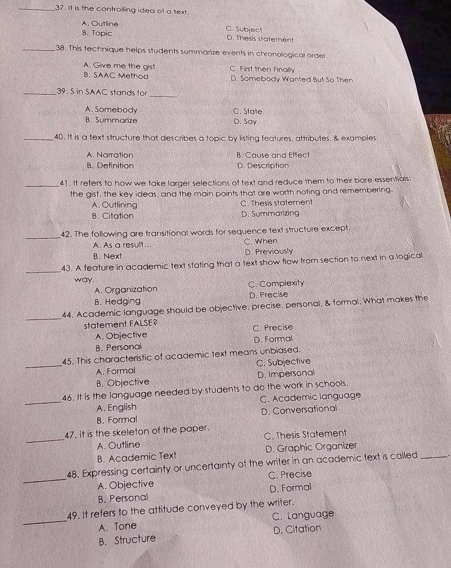 It is the controlling idea of a text.
A. Outline C. Subject
B. Topic D. Thesis statement
_38. This technique helps students summarize events in chronological order.
A. Give me the gist C. First then Finally
B. SAAC Method D. Somebody Wanted But So Then
_
_39. S in SAAC stands for
A. Somebody C. State
B. Summarize D. Say
_40. It is a text structure that describes a topic by listing features, attributes, & examples.
A. Narration B. Cause and Effect
B. Definition D. Description
_41. It refers to how we take larger selections of text and reduce them to their bare essentials:
the gist, the key ideas, and the main points that are worth noting and remembering.
A. Outlining C. Thesis statement
B. Citation D. Summarizing
_42. The following are transitional words for sequence text structure except.
A. As a result... C. When
B. Next D. Previously
_
43. A feature in academic text stating that a text show flow from section to next in a logical
way.
A. Organization C. Complexity
B. Hedging D. Precise
_
44. Academic language should be objective, precise, personal, & formal. What makes the
statement FALSE?
A. Objective C. Precise
B. Personal D. Formal
45. This characteristic of academic text means unbiased.
_A. Formal C. Subjective
B. Objective D. Impersonal
46. It is the language needed by students to do the work in schools.
_A. English C. Academic language
B. Formal D. Conversational
47. It is the skeleton of the paper.
_A. Outline C. Thesis Statement
B. Academic Text D. Graphic Organizer
48. Expressing certainty or uncertainty of the writer in an academic text is called _.
_A. Objective C. Precise
B. Personal D. Formal
49. It refers to the attitude conveyed by the writer.
_A. Tone C. Language
B. Structure D. Citation