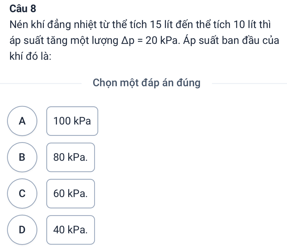 Nén khí đẳng nhiệt từ thể tích 15 lít đến thể tích 10 lít thì
áp suất tăng một lượng △ p=20kPa. Áp suất ban đầu của
khí đó là:
Chọn một đáp án đúng
A 100 kPa
B 80 kPa.
C 60 kPa.
D 40 kPa.