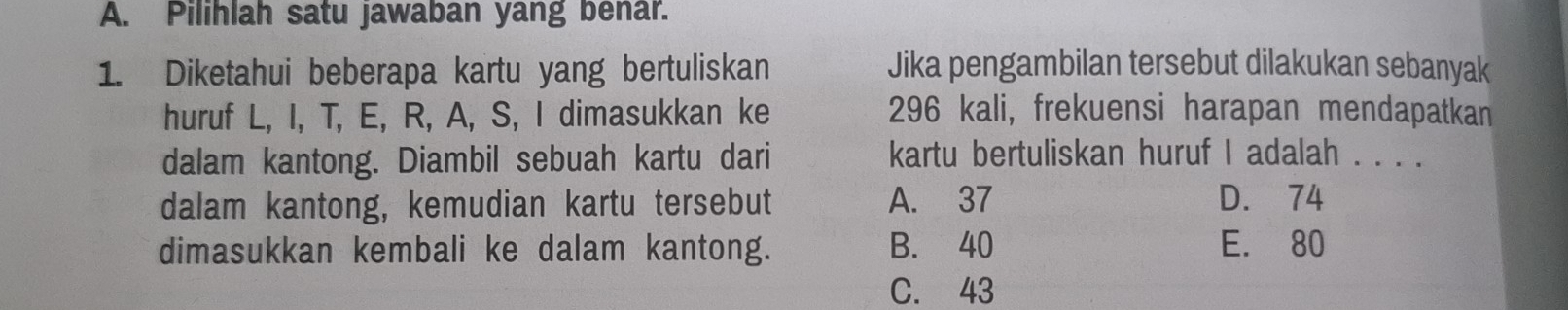 Pilihlah satu jawaban yang benar.
1. Diketahui beberapa kartu yang bertuliskan Jika pengambilan tersebut dilakukan sebanyak
huruf L, I, T, E, R, A, S, I dimasukkan ke 296 kali, frekuensi harapan mendapatkan
dalam kantong. Diambil sebuah kartu dari kartu bertuliskan huruf I adalah . .
dalam kantong, kemudian kartu tersebut A. 37 D. 74
dimasukkan kembali ke dalam kantong. B. 40 E. 80
C. 43