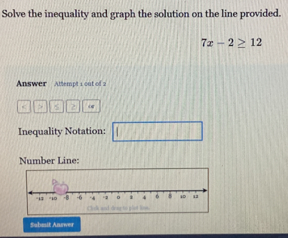 Solve the inequality and graph the solution on the line provided.
7x-2≥ 12
Answer Attempt 1 out of 2 
< > Or 
Inequality Notation: 
Number Line: 
Submit Answer