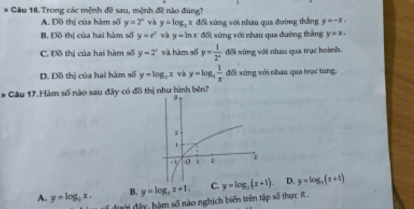 Trong các mệnh đề sau, mệnh đề nào đúng?
A. Đồ thị của hàm số y=2^x và y=log _2x đối xứng với nhau qua đường thắng y=-x.
B, Đồ thị của hai hàm số y=e^x và y=ln x đối xứng với nhau qua đường thắng y=x.
C. Đồ thị của hai hàm số y=2^x và hàm số y= 1/2^x  đối xứng với nhau qua trục hoành.
D. Đồ thị của hai hàm số y=log _2x và y=log _3 1/x  đổi xứng với nhau qua trọc tung,
# Cầu 17. Hàm số nào sau đây có đồ thị như hình bên?
A. y=log _3x. B. y=log _3x+1. C. D. y=log _3(x+1)
du ới dây, hàm số nào nghịch biến trên tập số thực R .