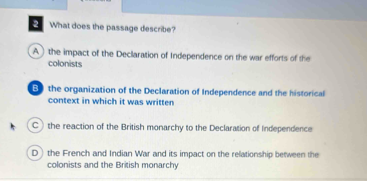 What does the passage describe?
A the impact of the Declaration of Independence on the war efforts of the
colonists
B the organization of the Declaration of Independence and the historical
context in which it was written
C the reaction of the British monarchy to the Declaration of Independence
D the French and Indian War and its impact on the relationship between the
colonists and the British monarchy