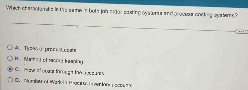 Which characteristic is the same in both job order costing systems and process costing systems?
A. Types of product costs
B. Method of record keeping
C. Flow of costs through the accounts
D. Number of Work-in-Process Inventory accounts