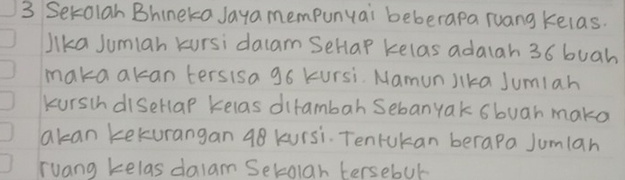 Setolan Bhineka Jaya mempunyai beberapa ruang kelas. 
lika Jumiah kursi dacam SeHap kelas adaiah 36 buah 
maka akan tersisa 96 kursi. MamunJika Jumlah 
kurschdisellap Kelas dirambah Sebanyak sbuar make 
akan kekurangan 98 kursi. Tenrukan berapa Jumlan 
Tuang kelas dalam Setolah tersebut