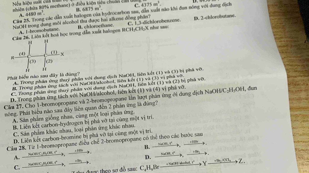 Nếu hiệu suất của toàn
C. D. 4450
nhiên (chứa 80% methane) ở điều kiện tiêu chuẩn cản dung 4375m^3.
A. 4480m^3. B. 6875m^3.
Câu 25. Trong các dẫn xuất halogen của hydrocarbon sau, dẫn xuất nào khi đun nóng với dung dịch
NaOH trong dung môi alcohol thu được hai alkene đồng phân?
A. I-bromobutane. B. chloroethane. C. 1,3-dichlorobenzene. D. 2-chlorobutane.
Câu 26. Liên kết hoá học trong dẫn xuất halogen RCH_2CH_2X như sau:
Phát biểu nào sau đây là đúng?
A. Trong phản ứng thuỷ phân với dung dịch NaOH, liên kết (1) và (3) bị phá vỡ.
B. Trong phản ứng tách với NaOH/alcohol, liên kết (1) và (3) vị phá vỡ.
C. Trong phản ứng thuỷ phân với dung dịch NaOH, liên kết (1) và (2) bị phá vỡ.
D. Trong phản ứng tách với NaOH/alcohol, liên kết (1) và (4) vị phá vỡ.
Câu 27. Cho 1-bromopropane và 2-bromopropane lần lượt phản ứng ới dung dịch NaOH/ C_2H_5OH , đun
hóng. Phát biểu nào sau đây liên quan đến 2 phản ứng là đúng?
A. Sản phẩm giống nhau, cùng một loại phản ứng.
B. Liên kết carbon-hydrogen bị phá vỡ tại cùng một vị trí.
C. Sản phẩm khác nhau, loại phản ứng khác nhau.
D. Liên kết carbon-bromine bị phá vỡ tại cùng một vị trí.
Câu 28. Từ 1-bromopropane điều chế 2-bromopropane có thể theo các bước sau
A.   NaOH/C₂H₃OH, t°, +HBr→. B. NaOH. t° , +HBr
C.  NaOH/C₂H₃OH. t°→>,  +Bf . D. , NaOH. t° > ,  +Br₂
7 thu được theo sơ đồ sau: C₄H,Br— +NaOH/alcohol. 1° Y +Br_2/CCl_4 Z.