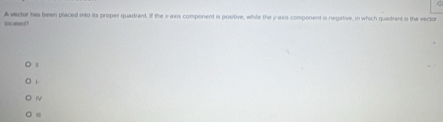 Avector has been placed into its proper quadrant. If the x-axis component is positive, while the y-axis component is negative, in which quadrant is the vector 
located?
L