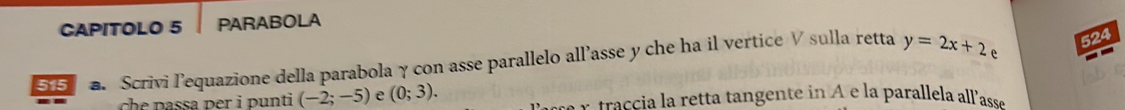 CAPITOLO 5 PARABOLA 
524 
515 a. Scrivi lequazione della parabola γ con asse parallelo all’asse y che ha il vertice V sulla retta y=2x+2 e 
h p r nti (-2;-5) e (0;3). raci a retta tangente in A e la parallela allassé