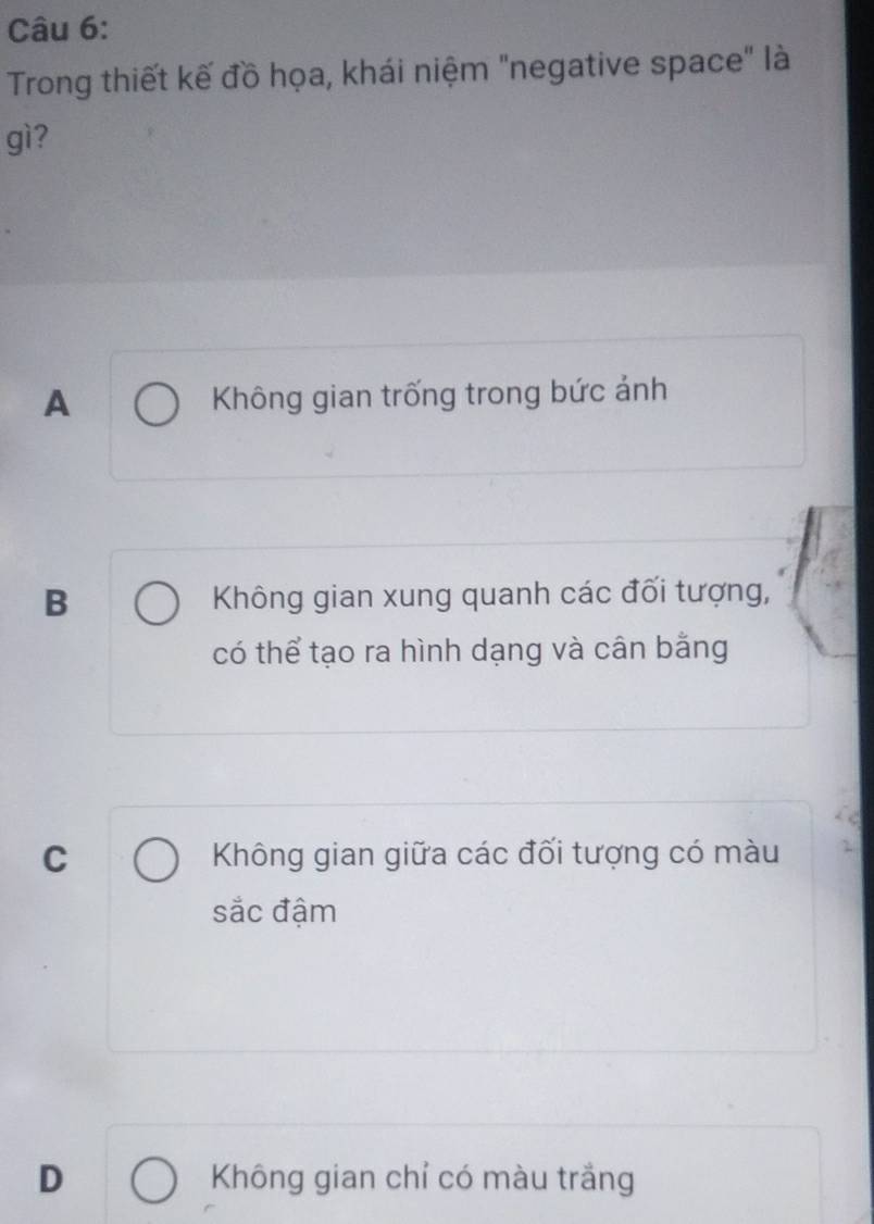 Trong thiết kế đồ họa, khái niệm "negative space" là
gì?
A Không gian trống trong bức ảnh
B Không gian xung quanh các đối tượng,
có thể tạo ra hình dạng và cân bằng
C Không gian giữa các đối tượng có màu
sắc đậm
D Không gian chỉ có màu trắng