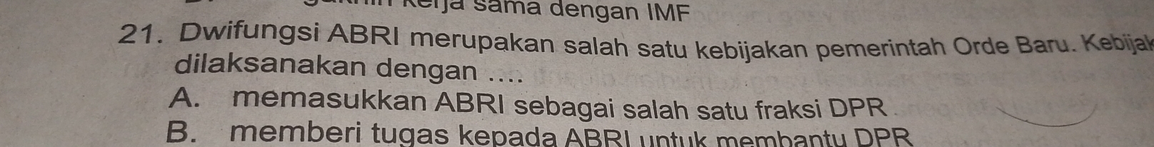 Reijá Sama dengan IMF
21. Dwifungsi ABRI merupakan salah satu kebijakan pemerintah Orde Baru. Kebijal
dilaksanakan dengan ....
A. memasukkan ABRI sebagai salah satu fraksi DPR
B. memberi tugas kepada ABRI untuk membanty DPR