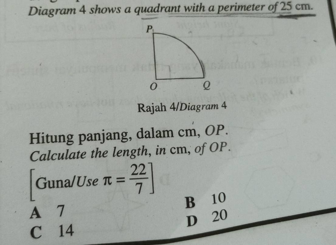 Diagram 4 shows a quadrant with a perimeter of 25 cm.
Rajah 4/Diagram 4
Hitung panjang, dalam cm, OP.
Calculate the length, in cm, of OP.
Guna/Use π = 22/7 ]
B 10
A 7
D 20
C 14