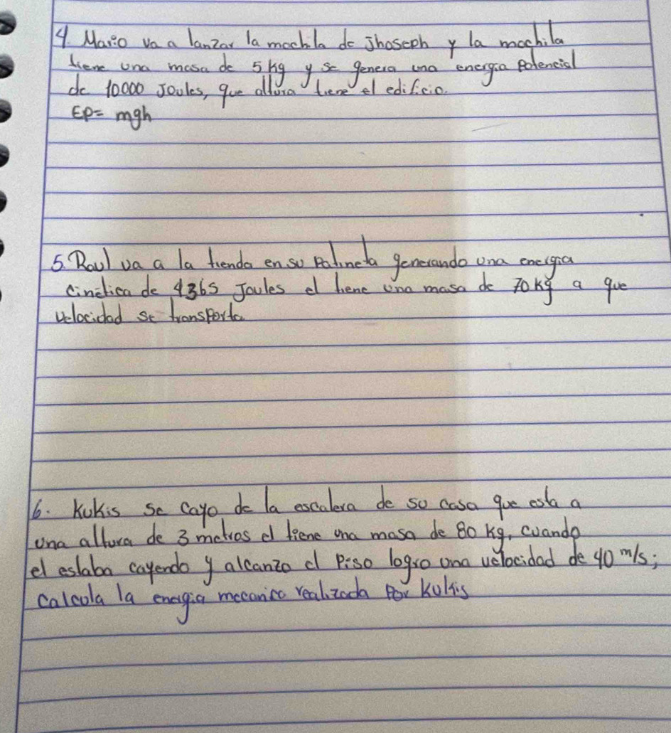 Maio vo a lanzar la mochla do shaseony la mochila 
Hieme un mosade 5hg yse genera tno energia Potencial 
do 10000 sooles, que altora tere el edifcio
EP=mgh
5 Roul va a a frende en so polmeda generando ona enegea 
cinclicado 4365 Joules d hene ono mase do toky a gue 
velocioad se fransporta 
6. kokis se cayo do la excalesa de so casa goe esb a 
una allora de 3 metres d fiene aa mosa de Bo bg, cuanda 
el eslabo cayendo y alcanto c p:so logs0 an velocidad de yomls; 
calcola la enagia mecanice realizada Por kulis