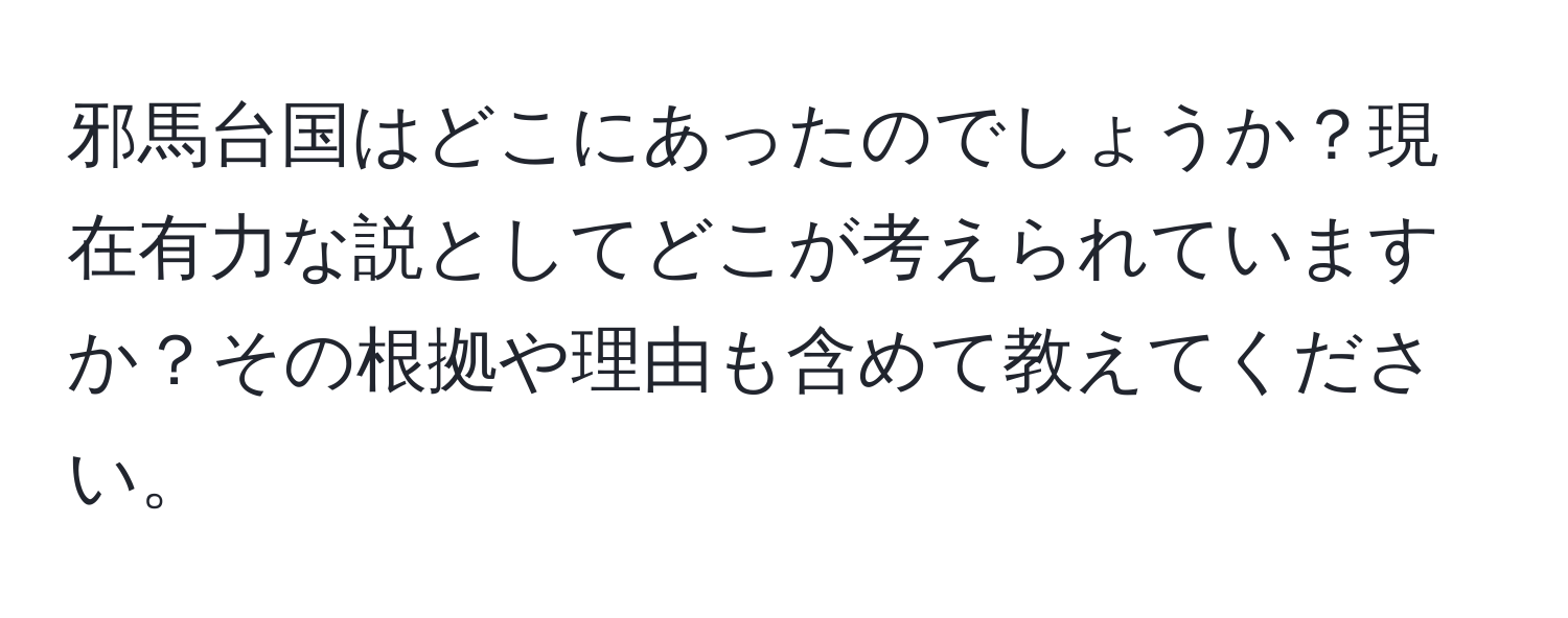 邪馬台国はどこにあったのでしょうか？現在有力な説としてどこが考えられていますか？その根拠や理由も含めて教えてください。