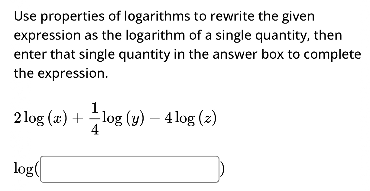 Use properties of logarithms to rewrite the given 
expression as the logarithm of a single quantity, then 
enter that single quantity in the answer box to complete 
the expression.
2log (x)+ 1/4 log (y)-4log (z)
log (□ )