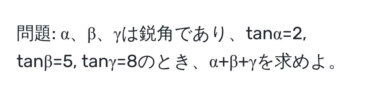 問題: α、β、γは鋭角であり、tanα=2, tanβ=5, tanγ=8のとき、α+β+γを求めよ。