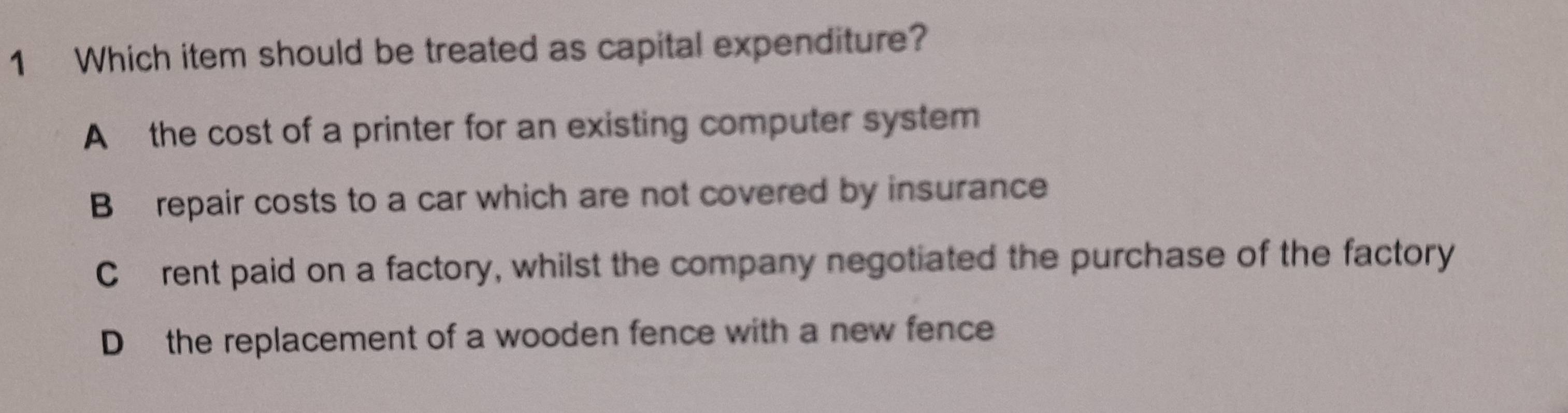 Which item should be treated as capital expenditure?
A the cost of a printer for an existing computer system
B repair costs to a car which are not covered by insurance
C£rent paid on a factory, whilst the company negotiated the purchase of the factory
D the replacement of a wooden fence with a new fence