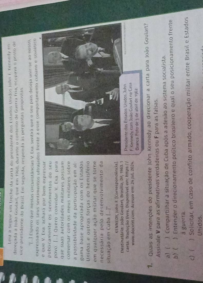 Leia a seguir um trecho da carta do presidente dos Estados Unidos John F. Kennedy en
dereçada a João Goulart, que em 1960, durante o contexto de Guerra Fria, ocupava o posto de
vice-presidente do Brasil. Em seguida, responda às perguntas propostas
'(..) Espero que nestas circunstâncias V. Exa. sentirá que o seu pais deseja unir-se ao nosso,
expressando os seus sentimentos ultrajados frente a esse comportamento cubano e soviético
e que V. Exa. achará por bem expressa
publicamente os sentimentos do seu
povo. [...] Quero convidar V. Exa. par
que suas autoridades militares possam
conversar com os meus militares sobr
a possibilidade da participação em al
guma base apropriada com os Estado
Unidos e outras forças do hemisféri
em qualquer ação militar que se torn
necessária pelo desenvolvimento d
situação em Cuba (....''.
KENNEDY, John F. [Correspondência]
Destinatário: João Goulart, Brasilia, DF, 1963. 
carta. Tradução livre. Disponível em: https://  Presidente dos Estados Unidos, John
www.docvirt.com. Acesso em: 24 Jul. 2024.  F. Kennedy com João Goulart na Casa
Branca. Foto de 3 de abril de 1962
Quais as intenções do presidente John Kennedy ao direcionar a carta para João Goulart?
Assinale V para as afirmativas verdadeiras ou F para as falsas.
a) ( ) Compartilhar a situação de Cuba após a adesão ao sistema socialista.
b) ( a ) Entender o direcionamento político brasileiro e qual o seu posicionamento frente
à guerra.
c)  ) Solicitar, em caso de conflito armado, cooperação militar entre Brasil e Estados
Unidos.