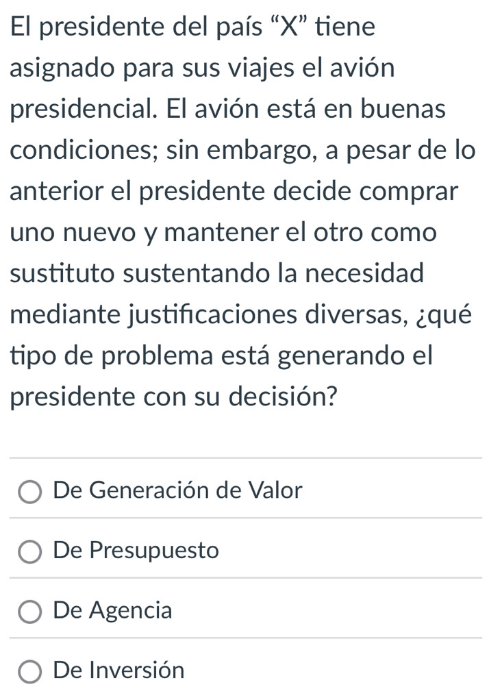 El presidente del país “ X ” tiene
asignado para sus viajes el avión
presidencial. El avión está en buenas
condiciones; sin embargo, a pesar de lo
anterior el presidente decide comprar
uno nuevo y mantener el otro como
sustituto sustentando la necesidad
mediante justificaciones diversas, ¿qué
tipo de problema está generando el
presidente con su decisión?
De Generación de Valor
De Presupuesto
De Agencia
De Inversión