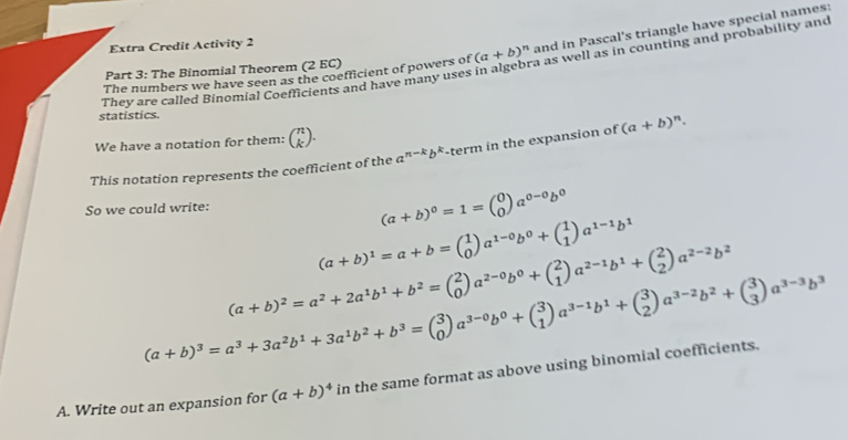 The Binomial Theorem (2 EC) (a+b)^n and in Pascal's triangle have special names:
Extra Credit Activity 2
They are called Binomial Coefficients and have many uses in algebra as well as in counting and probability and
The numbers we have seen as the coefficient of powers of
statistics.
We have a notation for them: beginpmatrix n kendpmatrix .
This notation represents the coefficient of the a^(n-k)b^k -term in the expansion of (a+b)^n.
So we could write:
(a+b)^0=1=beginpmatrix 0 0endpmatrix a^(0-0)b^0
(a+b)^1=a+b=beginpmatrix 1 0endpmatrix a^(1-0)b^0+beginpmatrix 1 1endpmatrix a^(1-1)b^1
(a+b)^2=a^2+2a^1b^1+b^2=beginpmatrix 2 0endpmatrix a^(2-0)b^0+beginpmatrix 2 1endpmatrix a^(2-1)b^1+beginpmatrix 2 2endpmatrix a^(2-2)b^2
(a+b)^3=a^3+3a^2b^1+3a^1b^2+b^3=beginpmatrix 3 0endpmatrix a^(3-0)b^0+beginpmatrix 3 1endpmatrix a^(3-1)b^1+beginpmatrix 3 2endpmatrix a^(3-2)b^2+beginpmatrix 3 3endpmatrix a^(3-3)b^3
A. Write out an expansion for (a+b)^4 in the same format as above using binomial coefficients.