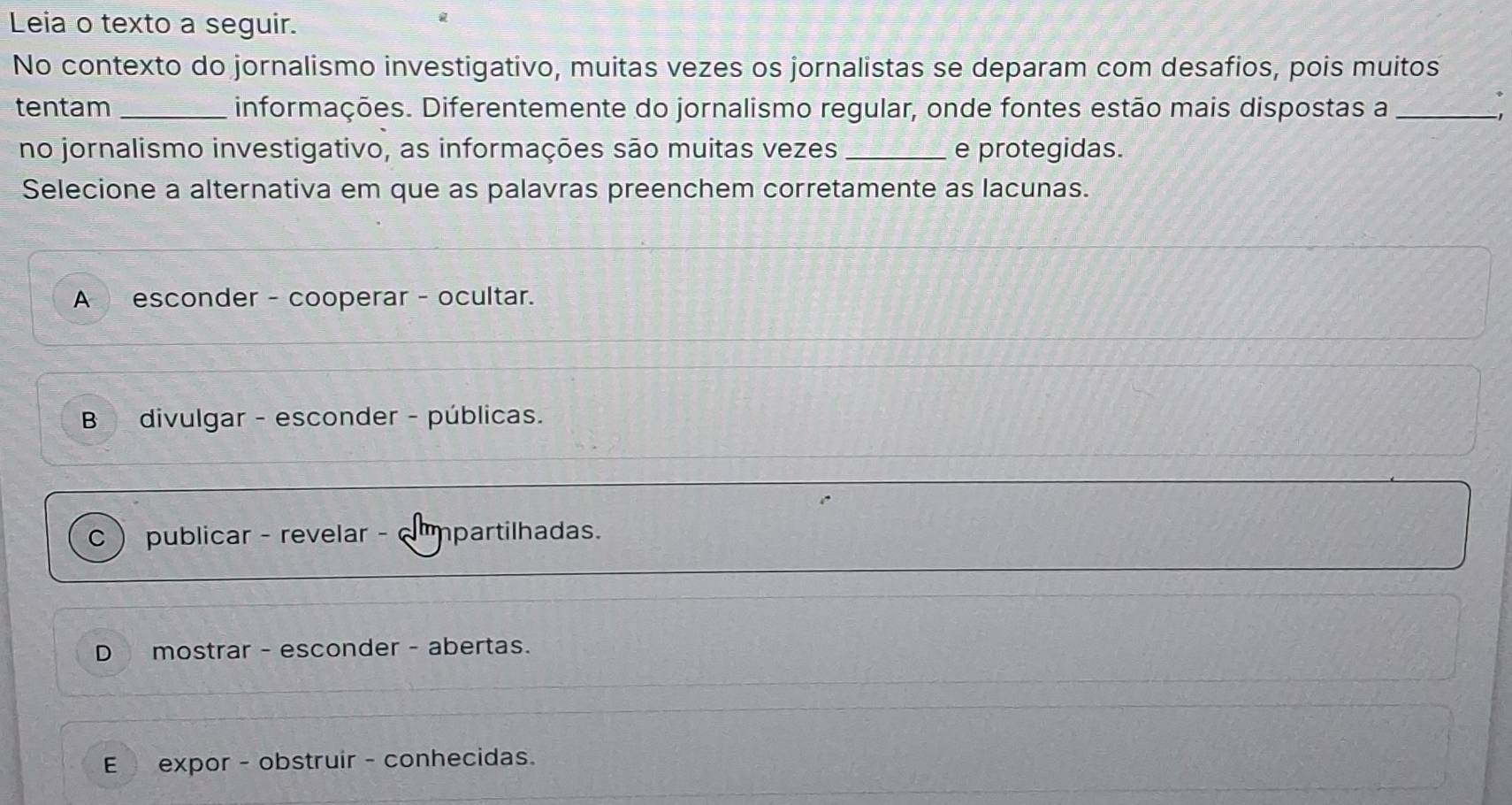 Leia o texto a seguir.
No contexto do jornalismo investigativo, muitas vezes os jornalistas se deparam com desafios, pois muitos
tentam _informações. Diferentemente do jornalismo regular, onde fontes estão mais dispostas a_
,
no jornalismo investigativo, as informações são muitas vezes _e protegidas.
Selecione a alternativa em que as palavras preenchem corretamente as lacunas.
A esconder - cooperar - ocultar.
B divulgar - esconder - públicas.
C publicar - revelar - cmmpartilhadas.
D mostrar - esconder - abertas.
E expor - obstruir - conhecidas.