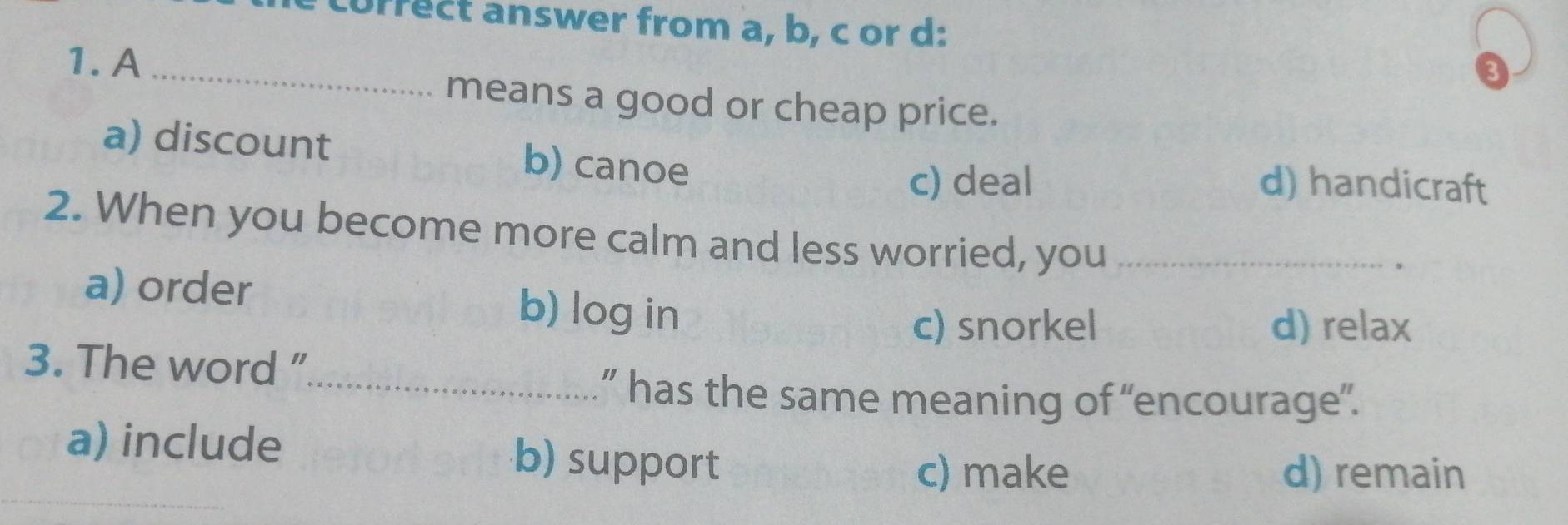 correct answer from a, b, c or d:
1. A_
3
means a good or cheap price.
a) discount b) canoe d) handicraft
c) deal
2. When you become more calm and less worried, you_
.
a) order b) log in
c) snorkel d) relax
3. The word ”_
” has the same meaning of “encourage”.
a) include b) support
c) make d) remain