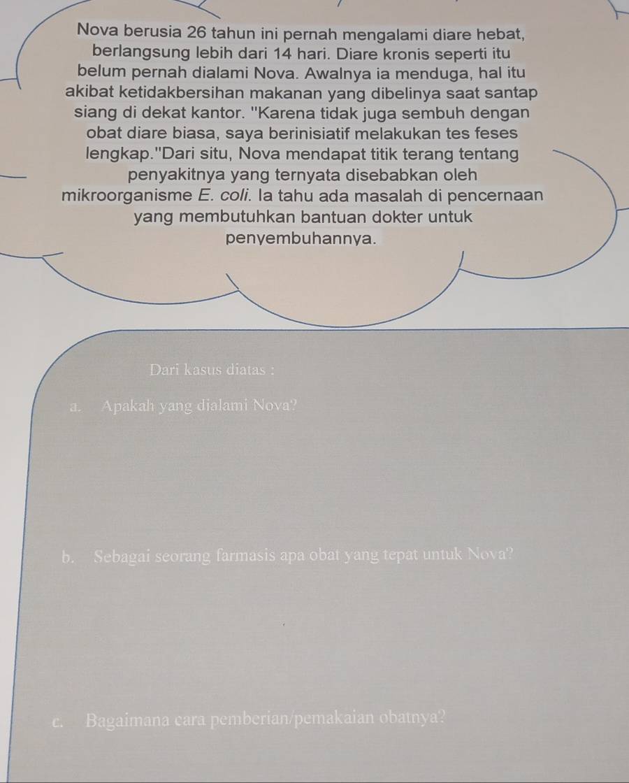 Nova berusia 26 tahun ini pernah mengalami diare hebat, 
berlangsung lebih dari 14 hari. Diare kronis seperti itu 
belum pernah dialami Nova. Awalnya ia menduga, hal itu 
akibat ketidakbersihan makanan yang dibelinya saat santap 
siang di dekat kantor. "Karena tidak juga sembuh dengan 
obat diare biasa, saya berinisiatif melakukan tes feses 
lengkap."Dari situ, Nova mendapat titik terang tentang 
penyakitnya yang ternyata disebabkan oleh 
mikroorganisme E. coli. Ia tahu ada masalah di pencernaan 
yang membutuhkan bantuan dokter untuk 
penyembuhannya. 
Dari kasus diatas : 
a. Apakah yang dialami Nova? 
b. Sebagai seorang farmasis apa obat yang tepat untuk Nova? 
Bagaimana cara pemberian/pemakaian obatnya?