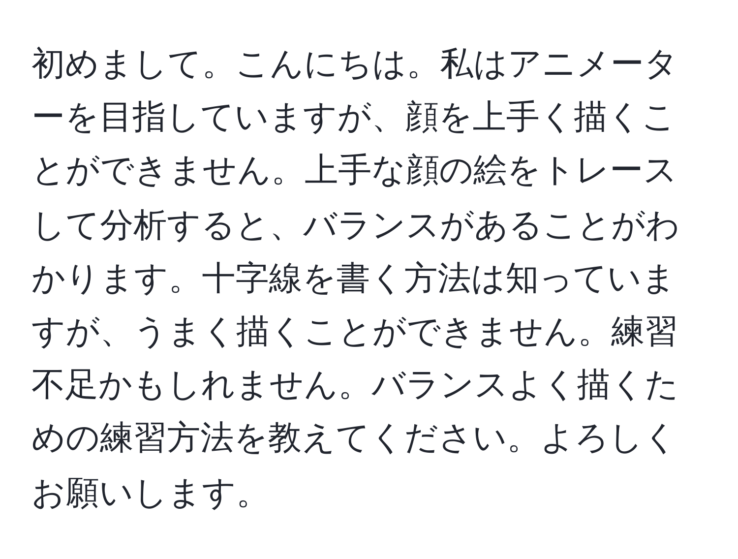 初めまして。こんにちは。私はアニメーターを目指していますが、顔を上手く描くことができません。上手な顔の絵をトレースして分析すると、バランスがあることがわかります。十字線を書く方法は知っていますが、うまく描くことができません。練習不足かもしれません。バランスよく描くための練習方法を教えてください。よろしくお願いします。