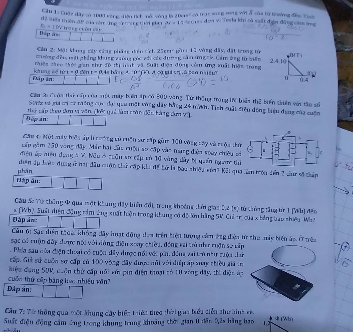 Cầu 1: Cuộn dây có 1000 vòng, diện tích mỗi vòng là 20cm^2 có trục song song với B của từ trường đếa. Tỉnh
độ biến thiên 4B của cảm ứng từ trong thời gian △ t=10^(-2) Es theo đơn vị Tesla khi có suất điện động cảm ứng
E_c=10V trong cuộn dây
Đáp án:
Câu 2: Một khung dây cứng phẳng diện tích 25cm^2 gồm 10 vòng dây, đặt trong từ
trường đều, mặt phẳng khung vuông góc với các đường cảm ứng từ. Cảm ứng từ biển
thiên theo thời gian như đồ thị hình vẽ. Suất điện động cảm ứng xuất hiện trong
khung kể từ t=0de n t=0,4s bằng A 10^(-4) V V). A có giá trị là bao nhiêu?
Đáp án 
Câu 3: Cuộn thứ cấp của một máy biến áp có 800 vòng. Từ thông trong lõi biến thế biến thiên với tần số
50Hz và giá trị từ thông cực đại qua một vòng dây bằng 24 mWb. Tính suất điện động hiệu dụng của cuộn
thứ cấp theo đơn vị vôn. (kết quả làm tròn đến hàng đơn vị).
Đáp án:
Câu 4: Một máy biến áp lí tưởng có cuộn sơ cấp gồm 100 vòng dây và cuộn thứ1m
cấp gồm 150 vòng dây. Mắc hai đầu cuộn sơ cấp vào mạng điện xoay chiều c
điện áp hiệu dụng 5 V. Nếu ở cuộn sơ cấp có 10 vòng dây bị quấn ngược thì
điện áp hiệu dụng ở hai đầu cuộn thứ cấp khi để hở là bao nhiêu vôn? Kết quả làm tròn đến 2 chữ số thập
phân.
Đáp án:
Câu 5: Từ thông Φ qua một khung dây biến đổi, trong khoảng thời gian 0,2 (s) từ thông tăng từ 1 (Wb) đến
x (Wb). Suất điện động cảm ứng xuất hiện trong khung có độ lớn bằng 5V. Giá trị của x bằng bao nhiêu Wb?
Đáp án:
Câu 6: Sạc điện thoại không dây hoạt động dựa trên hiện tượng cảm ứng điện từ như máy biến áp. Ở trên
sạc có cuộn dây được nối với dòng điện xoay chiều, đóng vai trò như cuộn sơ cấp
. Phía sau của điện thoại có cuộn dây được nối với pin, đóng vai trò như cuộn thứ
cấp. Giả sử cuộn sơ cấp có 100 vòng dây được nối với điệp áp xoay chiều giá trị
hiệu dụng 50V, cuộn thứ cấp nối với pin điện thoại có 10 vòng dây, thì điện áp
cuốn thứ cấp bàng bao nhiêu vôn?
Đáp án:
Câu 7: Từ thông qua một khung dây biến thiên theo thời gian biểu diễn như hình vẽ.
Suất điện động cảm ứng trong khung trong khoảng thời gian 0 đến 0,2s bằng bao Φ(Wb)
nhiêu 1,2