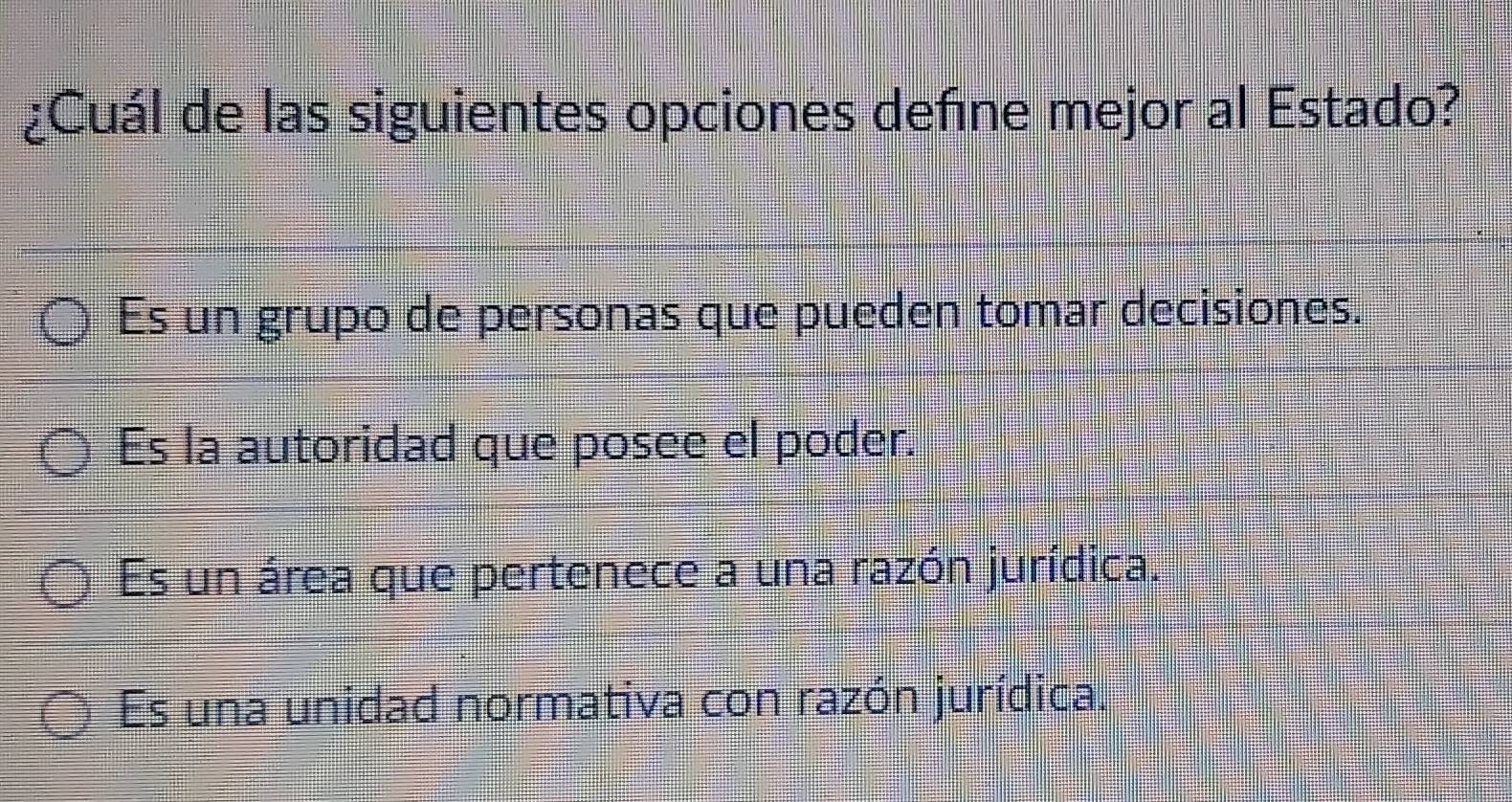 ¿Cuál de las siguientes opciones defne mejor al Estado?
Es un grupo de personas que pueden tomar decisiones.
Es la autoridad que posee el poder.
Es un área que pertenece a una razón jurídica.
Es una unidad normativa con razón jurídica.