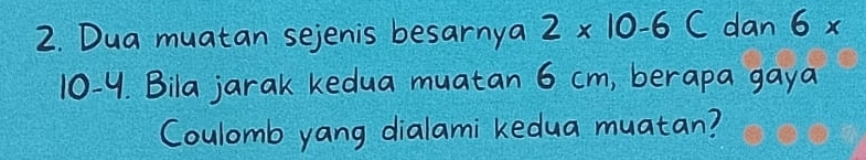 Dua muatan sejenis besarnya 2* 10-6 C dan 6x
10-4. Bila jarak kedua muatan 6 cm, berapa gaya 
Coulomb yang dialami kedua muatan?