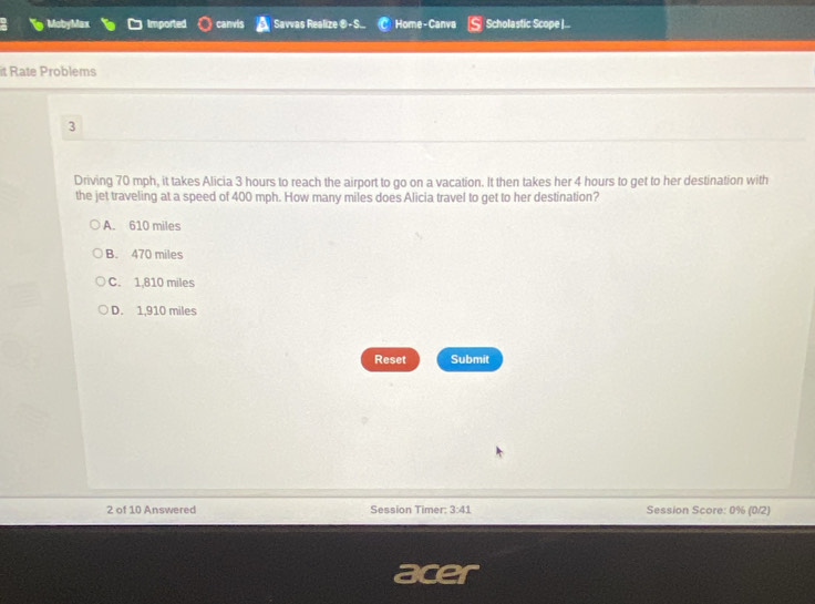 MobyMax Imported canvis Savvas Realize Home - Canva Scholastic Scope |..
it Rate Problems
3
Driving 70 mph, it takes Alicia 3 hours to reach the airport to go on a vacation. It then takes her 4 hours to get to her destination with
the jet traveling at a speed of 400 mph. How many miles does Alicia travel to get to her destination?
A. 610 miles
B. 470 miles
C. 1,810 miles
D. 1,910 miles
Reset Submit
2 of 10 Answered Session Timer: 3:41 Session Score: 0% (0/2)
