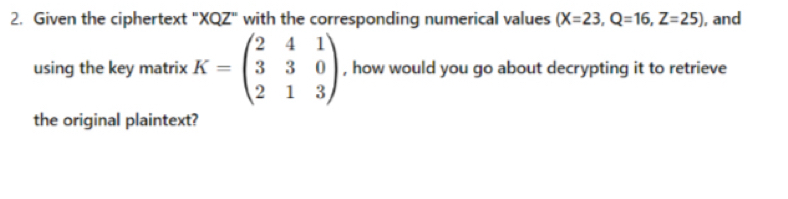 Given the ciphertext "XQZ" with the corresponding numerical values (X=23, Q=16, Z=25) , and 
using the key matrix K=beginpmatrix 2&4&1 3&3&0 2&1&3endpmatrix , how would you go about decrypting it to retrieve 
the original plaintext?