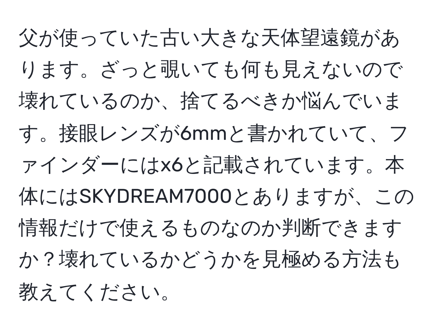 父が使っていた古い大きな天体望遠鏡があります。ざっと覗いても何も見えないので壊れているのか、捨てるべきか悩んでいます。接眼レンズが6mmと書かれていて、ファインダーにはx6と記載されています。本体にはSKYDREAM7000とありますが、この情報だけで使えるものなのか判断できますか？壊れているかどうかを見極める方法も教えてください。