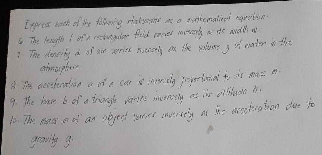 Express each of the following statements as a mathematical equation 
(e The length 1 of a rectangular field caries inversely as its width w. 
7. The density d of air varies inversely as the volume y of water in the 
atmasphere. 
8: The acceteration a of a cari inversely Jroportional to its mass m
9. The base b of a triangle varies invensely as its altitude h. 
10. The mass m of an object varies inversely as the acceleration due fo 
gravity g.