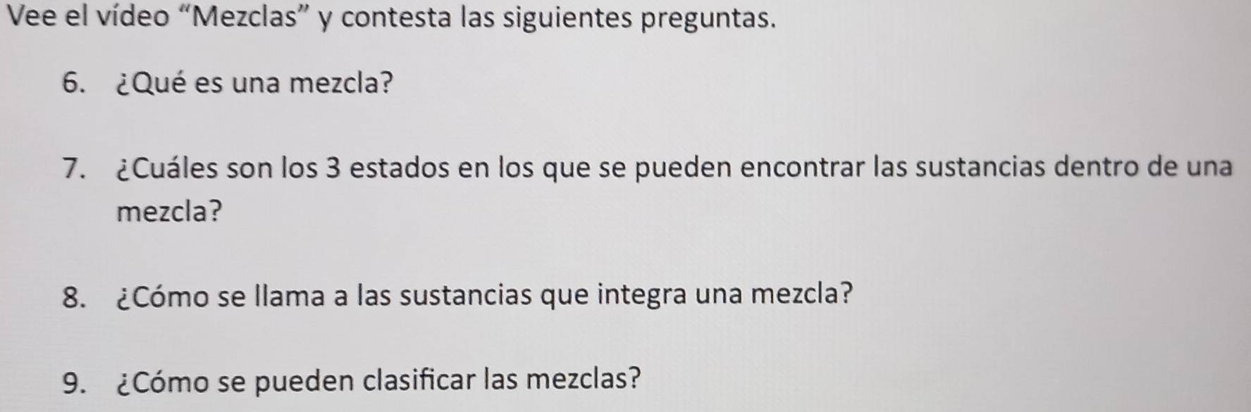 Vee el vídeo “Mezclas” y contesta las siguientes preguntas. 
6. ¿Qué es una mezcla? 
7. ¿Cuáles son los 3 estados en los que se pueden encontrar las sustancias dentro de una 
mezcla? 
8. ¿Cómo se llama a las sustancias que integra una mezcla? 
9. ¿Cómo se pueden clasificar las mezclas?