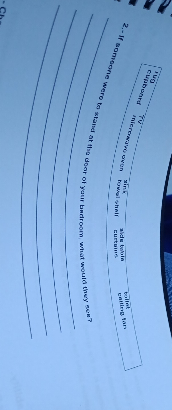 rug 
cupboard TV 
microwave oven 
sink 
toilet 
side table 
ceiling fan 
towel shelf curtains 
_ 
_ 
_2.- If someone were to stand at the door of your bedroom, what would they see? 
_