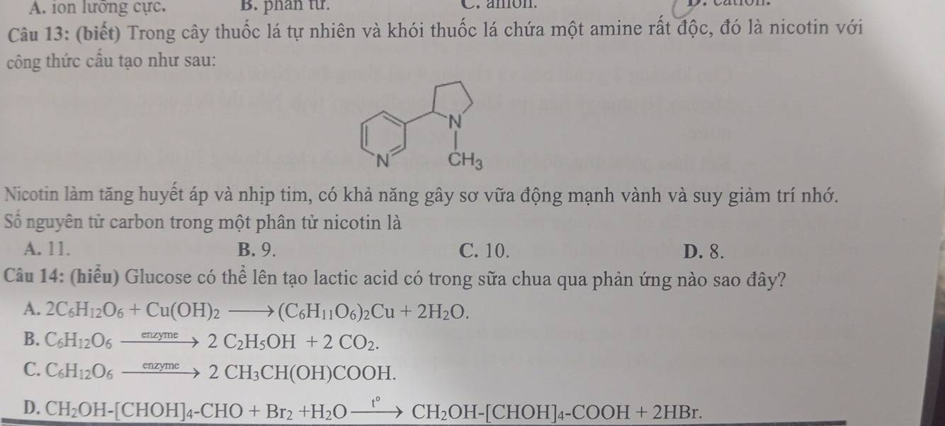 A. ion lưỡng cực. B. phan từ. C. anion.
Câu 13: (biết) Trong cây thuốc lá tự nhiên và khói thuốc lá chứa một amine rất độc, đó là nicotin với
công thức cầu tạo như sau:
Nicotin làm tăng huyết áp và nhịp tim, có khả năng gây sơ vữa động mạnh vành và suy giảm trí nhớ.
Số nguyên tử carbon trong một phân tử nicotin là
A. 11. B. 9. C. 10. D. 8.
Câu 14: (hiểu) Glucose có thể lên tạo lactic acid có trong sữa chua qua phản ứng nào sao đây?
A. 2C_6H_12O_6+Cu(OH)_2to (C_6H_11O_6)_2Cu+2H_2O.
B. C_6H_12O_6xrightarrow enzyme2C_2H_5OH+2CO_2.
C. C_6H_12O_6xrightarrow enzyme2CH_3CH(OH)COOH.
D. CH_2OH-[CHOH]_4-CHO+Br_2+H_2Oxrightarrow f°CH_2OH-[CHOH]_4-COOH+2HBr.