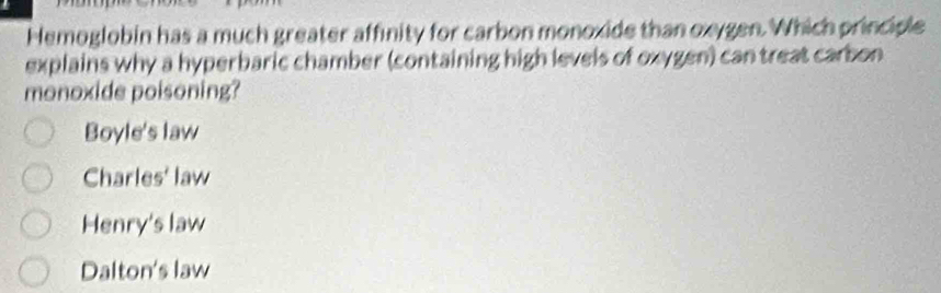 Hemoglobin has a much greater affinity for carbon monoxide than oxygen. Which principle
explains why a hyperbaric chamber (containing high levels of oxygen) can treat carbon
monoxide poisoning?
Boyle's law
Charles' law
Henry's law
Dalton's law