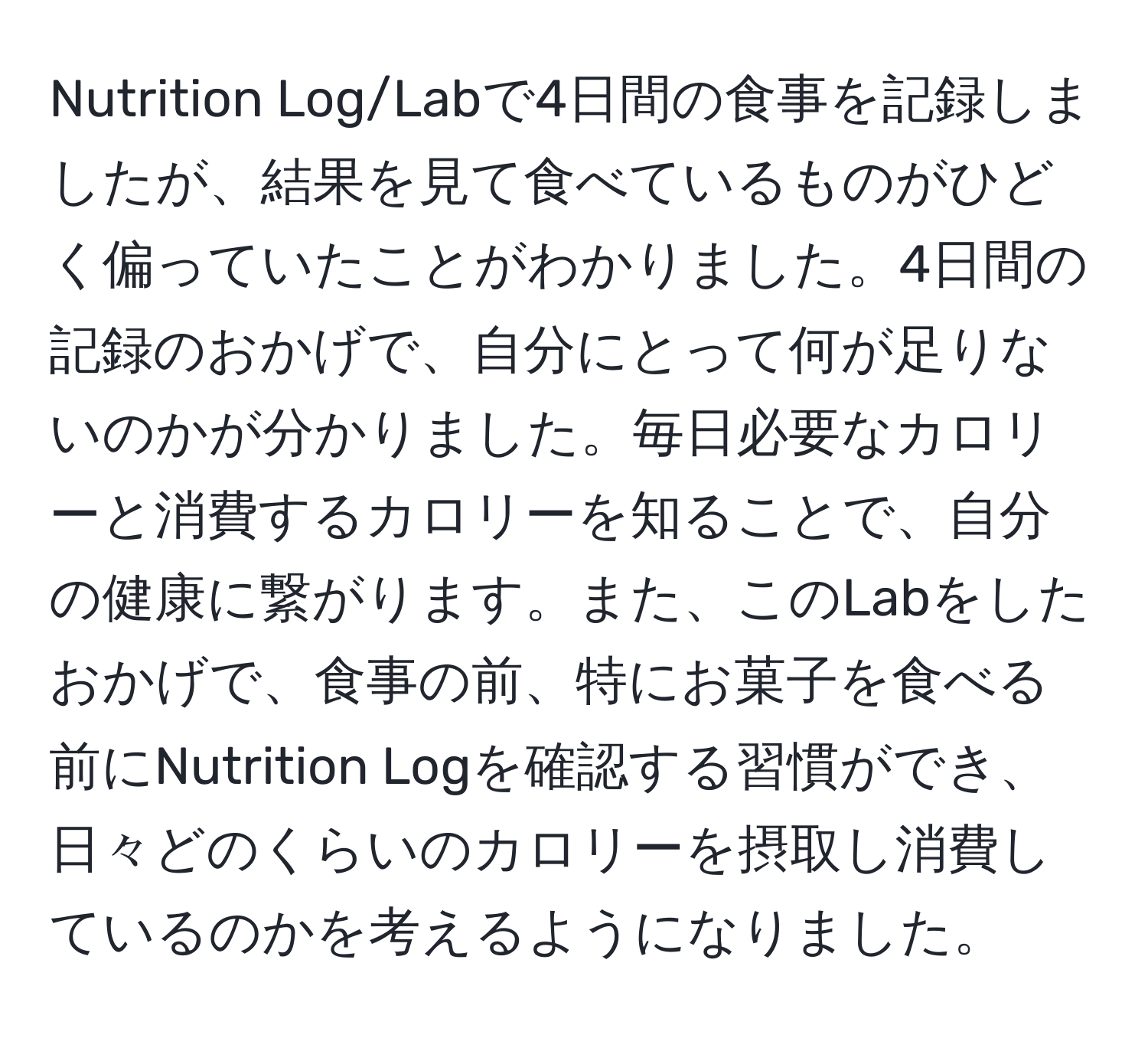 Nutrition Log/Labで4日間の食事を記録しましたが、結果を見て食べているものがひどく偏っていたことがわかりました。4日間の記録のおかげで、自分にとって何が足りないのかが分かりました。毎日必要なカロリーと消費するカロリーを知ることで、自分の健康に繋がります。また、このLabをしたおかげで、食事の前、特にお菓子を食べる前にNutrition Logを確認する習慣ができ、日々どのくらいのカロリーを摂取し消費しているのかを考えるようになりました。