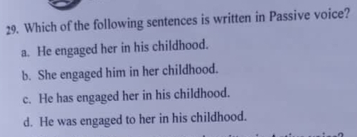 Which of the following sentences is written in Passive voice?
a. He engaged her in his childhood.
b. She engaged him in her childhood.
c. He has engaged her in his childhood.
d. He was engaged to her in his childhood.