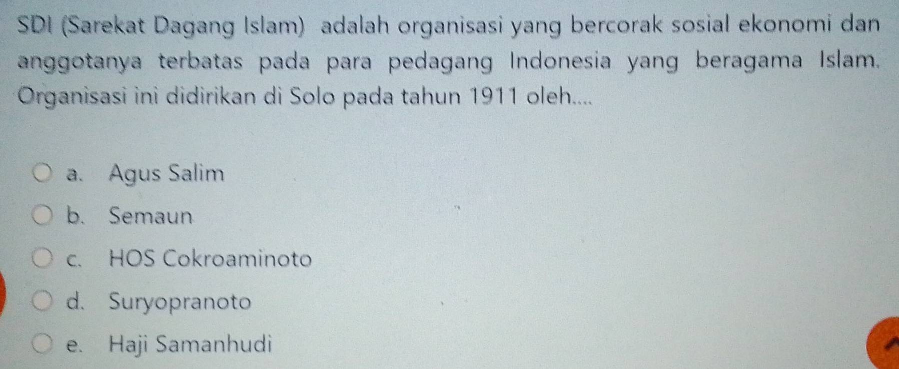 SDI (Sarekat Dagang Islam) adalah organisasi yang bercorak sosial ekonomi dan
anggotanya terbatas pada para pedagang Indonesia yang beragama Islam.
Organisasi ini didirikan di Solo pada tahun 1911 oleh.....
a. Agus Salim
b. Semaun
c. HOS Cokroaminoto
d. Suryopranoto
e. Haji Samanhudi