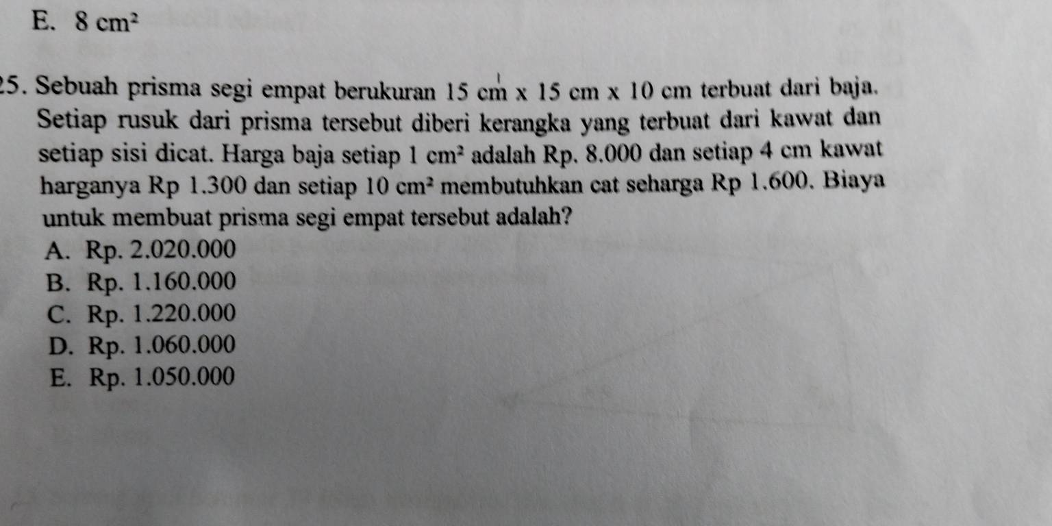 E. 8cm^2
25. Sebuah prisma segi empat berukuran 15cm* 15cm* 10cm terbuat dari baja.
Setiap rusuk dari prisma tersebut diberi kerangka yang terbuat dari kawat dan
setiap sisi dicat. Harga baja setiap 1cm^2 adalah Rp. 8.000 dan setiap 4 cm kawat
harganya Rp 1.300 dan setiap 10cm^2 membutuhkan cat seharga Rp 1.600. Biaya
untuk membuat prisma segi empat tersebut adalah?
A. Rp. 2.020.000
B. Rp. 1.160.000
C. Rp. 1.220.000
D. Rp. 1.060.000
E. Rp. 1.050.000