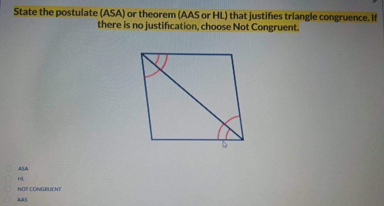 State the postulate (ASA) or theorem (AAS or HL) that justifes triangle congruence. If
there is no justification, choose Not Congruent.
ASA
HL
NOT CONGRUENT
AAS