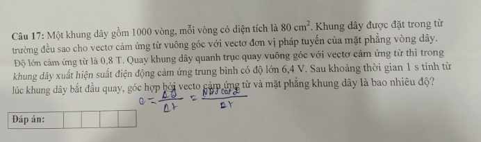 Một khung dây gồm 1000 vòng, mỗi vòng có diện tích là 80cm^2. Khung dây được đặt trong từ 
trường đều sao cho vectơ cảm ứng từ vuông góc với vectơ đơn vị pháp tuyến của mặt phẳng vòng dây. 
Độ lớn cảm ứng từ là 0,8 T. Quay khung dây quanh trục quay vuông góc với vectơ cảm ứng từ thì trong 
khung dây xuất hiện suất điện động cảm ứng trung bình có độ lớn 6, 4 V. Sau khoảng thời gian 1 s tính từ 
lúc khung dây bắt đầu quay, góc hợp bởi vecto cảm ứng từ và mặt phẳng khung dây là bao nhiêu độ? 
Đáp án: