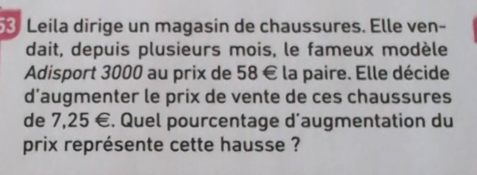 Leila dirige un magasin de chaussures. Elle ven- 
dait, depuis plusieurs mois, le fameux modèle 
Adisport 3000 au prix de 58 € la paire. Elle décide 
d’augmenter le prix de vente de ces chaussures 
de 7,25 €. Quel pourcentage d’augmentation du 
prix représente cette hausse ?